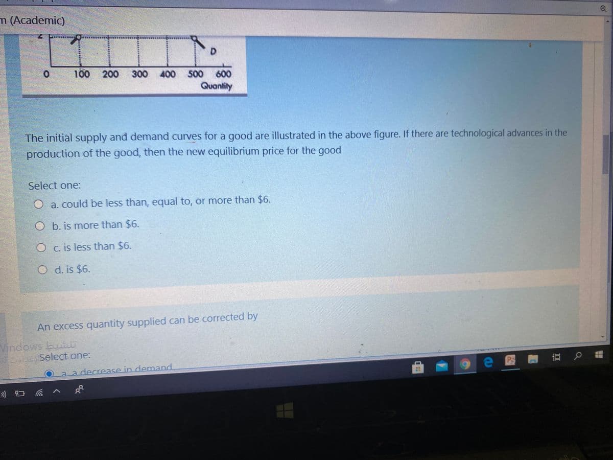 m (Academic)
100 200
300 400 500
600
Quantity
The initial supply and demand curves for a good are illustrated in the above figure. If there are technological advances in the
production of the good, then the new equilibrium price for the good
Select one:
O a. could be less than, equal to, or more than $6.
O b. is more than $6.
O c. is less than $6.
O d. is $6.
An excess quantity supplied can be corrected by
Vindows buti
Select one:
a a decrease in demand
e@ 立 b _
) ロ へ
