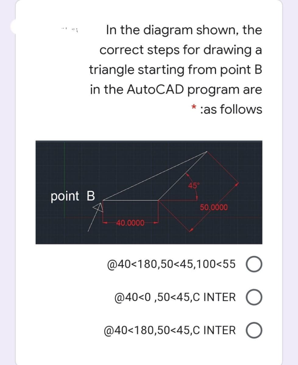 In the diagram shown, the
correct steps for drawing a
triangle starting from point B
in the AutoCAD program are
:as follows
45°
point B
50,0000
40.0000
@40<180,50<45,100<55
@40<0 ,50<45,C INTER
@40<180,50<45,C INTER O
