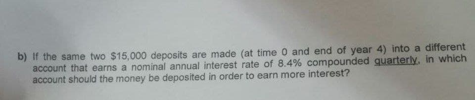 b) If the same two $15,000 deposits are made (at time 0 and end of year 4) into a different
account that earns a nominal annual interest rate of 8.4% compounded quarterly, in which
account should the money be deposited in order to earn more interest?
