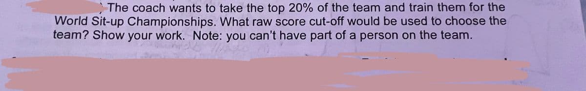 The coach wants to take the top 20% of the team and train them for the
World Sit-up Championships. What raw score cut-off would be used to choose the
team? Show your work. Note: you can't have part of a person on the team.