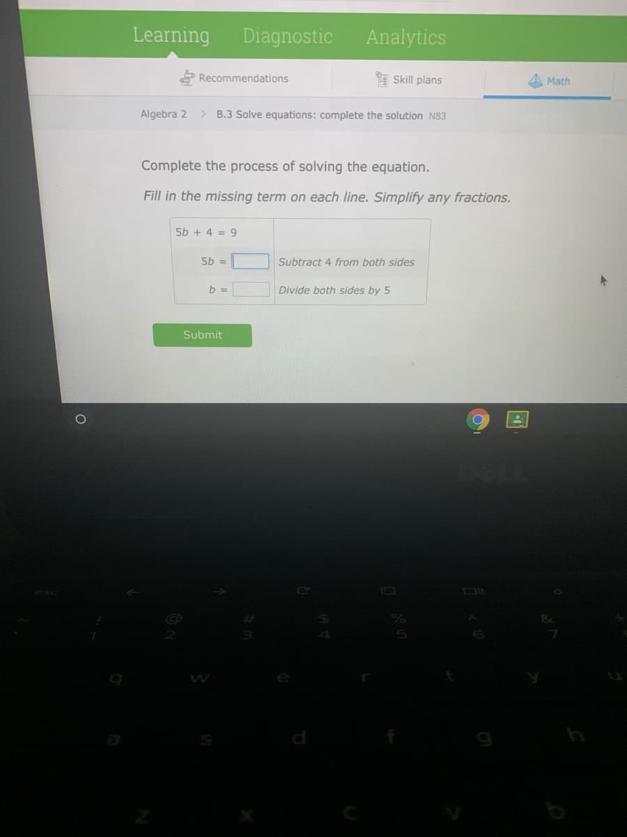 Learning
Diagnostic
Analytics
Recommendations
Skill plans
Math
Algebra 2
> B.3 Solve equations: complete the solution N83
Complete the process of solving the equation.
Fill in the missing term on each line. Simplify any fractions.
5b + 4 = 9
5b =
Subtract 4 from both sides
b =
Divide both sides by 5
Submit
