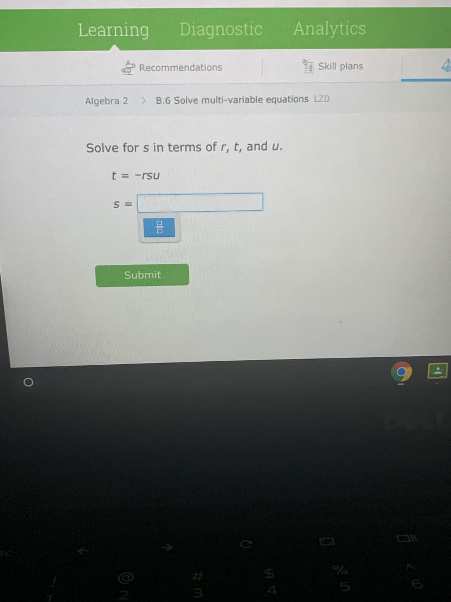 Learning
Diagnostic
Analytics
Recommendations
Skill plans
Algebra 2
B.6 Solve multi-variable equations LZD
Solve for s in terms of r, t, and u.
t = -rsu
= S
Submit
