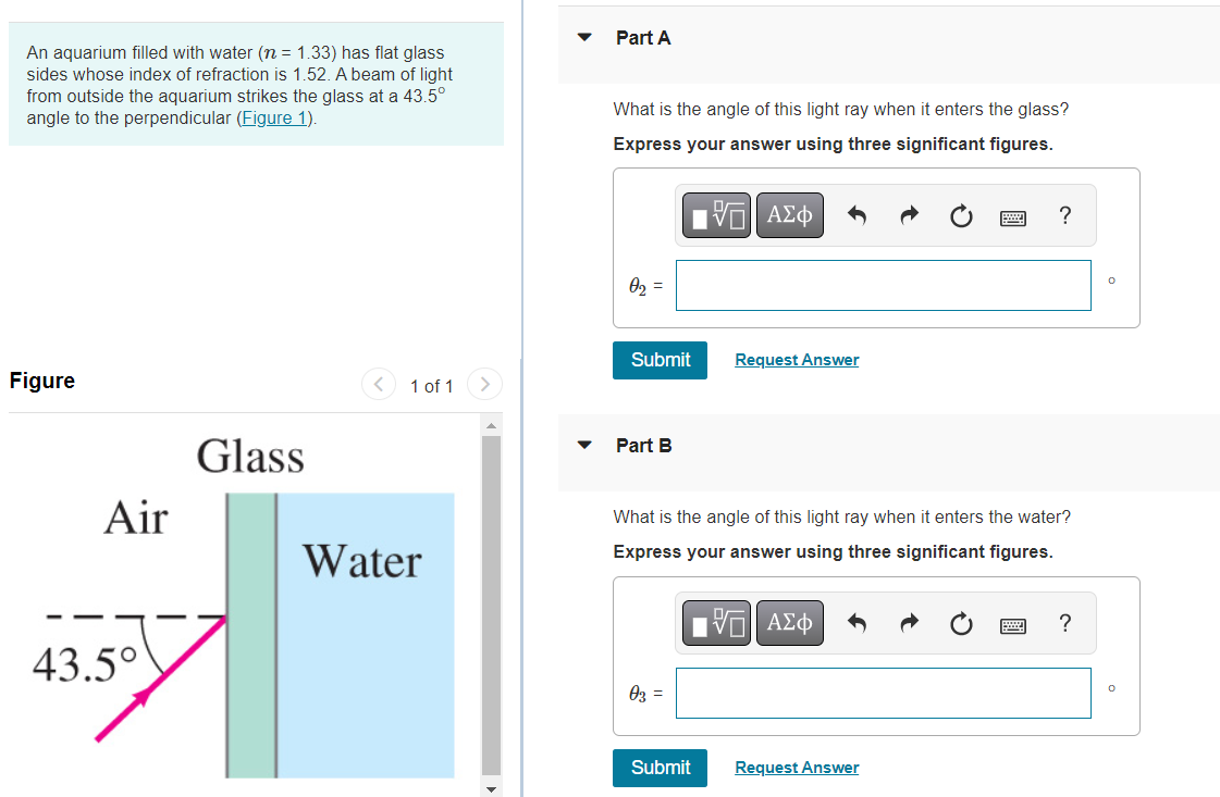 Part A
An aquarium filled with water (n = 1.33) has flat glass
sides whose index of refraction is 1.52. A beam of light
from outside the aquarium strikes the glass at a 43.5°
angle to the perpendicular (Figure 1).
What is the angle of this light ray when it enters the glass?
Express your answer using three significant figures.
?
02 =
Submit
Request Answer
Figure
1 of 1
Glass
Part B
Air
What is the angle of this light ray when it enters the water?
Water
Express your answer using three significant figures.
?
43.5°
03 =
Submit
Request Answer
