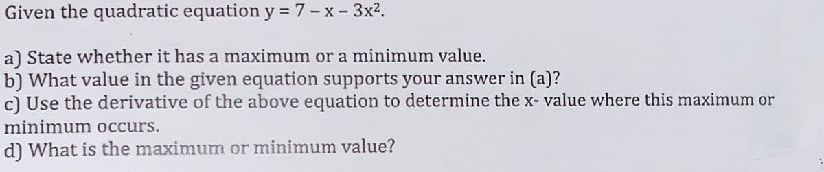 Given the quadratic equation y = 7 - x - 3x².
a) State whether it has a maximum or a minimum value.
b) What value in the given equation supports your answer in (a)?
c) Use the derivative of the above equation to determine the x- value where this maximum or
minimum occurs.
d) What is the maximum or minimum value?