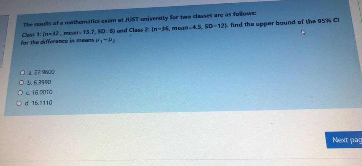 The results of a mathematics exam at JUST university for two classes are as follows:
Class 1: (n-32, mean=15.7, SD=8) and Class 2: (n=36, mean-D4.5, SD=12). find the upper bound of the 95% CI
for the difference in means H,-H,
O a. 22.9600
O b. 6.3990
Oc 16.0010
O d. 16.1110
Next pag
