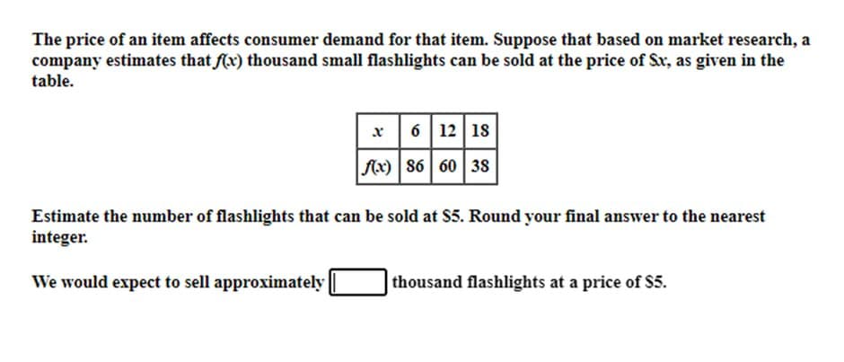 The price of an item affects consumer demand for that item. Suppose that based on market research, a
company estimates that f(x) thousand small flashlights can be sold at the price of Sx, as given in the
table.
x
f(x)
6 12 18
86 60 38
Estimate the number of flashlights that can be sold at S5. Round your final answer to the nearest
integer.
We would expect to sell approximately
thousand flashlights at a price of $5.