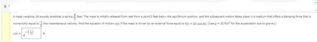 9. T
A mass weighing 16 pounds stretches a spring feet. The mass is initially released from rest from a point 2 feet below the equilibrium position, and the subsequent motion takes place in a medium that offers a damping force that is
numerically equal to the instantaneous velocity. Find the equation of motion x(t) if the mass
(5)
driven by an external force equal to f(t) = 20 cos(3t). (Use g = 32 ft/s² for the acceleration due to gravity.)
ft