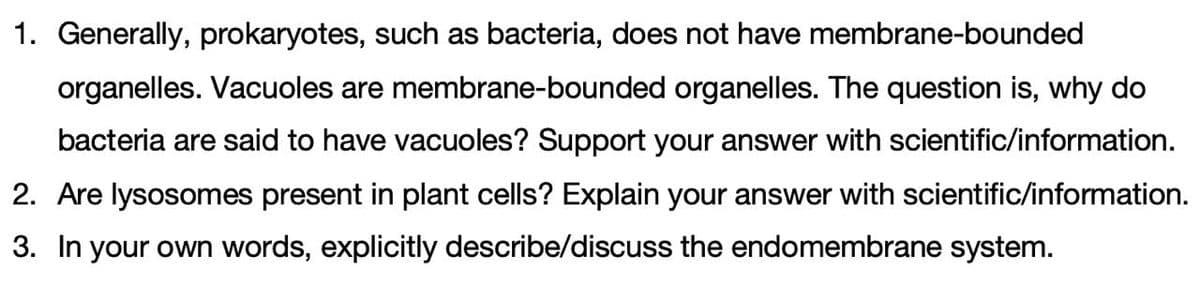 1. Generally, prokaryotes, such as bacteria, does not have membrane-bounded
organelles. Vacuoles are membrane-bounded organelles. The question is, why do
bacteria are said to have vacuoles? Support your answer with scientific/information.
2. Are lysosomes present in plant cells? Explain your answer with scientific/information.
3. In your own words, explicitly describe/discuss the endomembrane system.