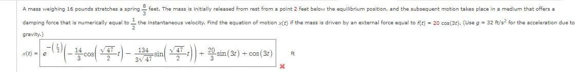 A mass weighing 16 pounds stretches a spring feet. The mass is initially released from rest from a point 2 feet below the equilibrium position, and the subsequent motion takes place in a medium that offers a
damping force that
31/01
the instantaneous velocity. Find the equation of motion x(t) if the mass is driven by an external force equal to f(t) = 20 cos(3t). (Use g = 32 ft/s² for the acceleration due to
gravity.)
numerically equal to
x(t) = e
e-( ³ ) ( - 4 + cos( √4² +) - 134 -sin (V+T ;)) + 20-sin (3r) + cos (3r)
x
ft