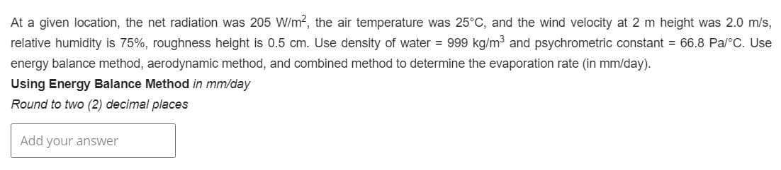 At a given location, the net radiation was 205 W/m², the air temperature was 25°C, and the wind velocity at 2 m height was 2.0 m/s,
relative humidity is 75%, roughness height is 0.5 cm. Use density of water = 999 kg/m³ and psychrometric constant = 66.8 Pa/°C. Use
energy balance method, aerodynamic method, and combined method to determine the evaporation rate (in mm/day).
Using Energy Balance Method in mm/day
Round to two (2) decimal places
Add your answer