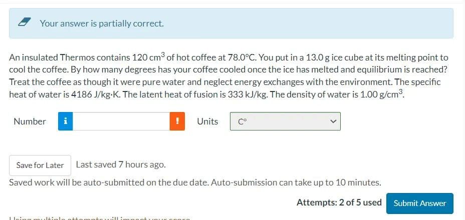 Your answer is partially correct.
An insulated Thermos contains 120 cm³ of hot coffee at 78.0°C. You put in a 13.0 g ice cube at its melting point to
cool the coffee. By how many degrees has your coffee cooled once the ice has melted and equilibrium is reached?
Treat the coffee as though it were pure water and neglect energy exchanges with the environment. The specific
heat of water is 4186 J/kg.K. The latent heat of fusion is 333 kJ/kg. The density of water is 1.00 g/cm³.
Number
Doing m
!
attempte All
Save for Later Last saved 7 hours ago.
Saved work will be auto-submitted on the due date. Auto-submission can take up to 10 minutes.
Units
popro
Cº
Attempts: 2 of 5 used Submit Answer