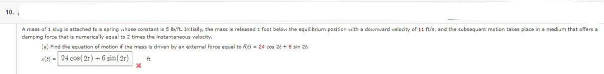 10.
A mass of 1 slug is attached to a spring whose constant is 5 lb/ft. Initially, the mass is released 1 foot below the equilibrium position with a downward velocity of 11 ft/s, and the subsequent motion takes place in a medium that offers a
damping force that is numerically equal to 2 times the instantaneous velocity.
(a) Find the equation of motion if the mass is driven by an external force equal to f(t) = 24 cos 2t + 6 sin 2t.
x(t) = 24 cos (21) + 6 sin (21)
x
ft