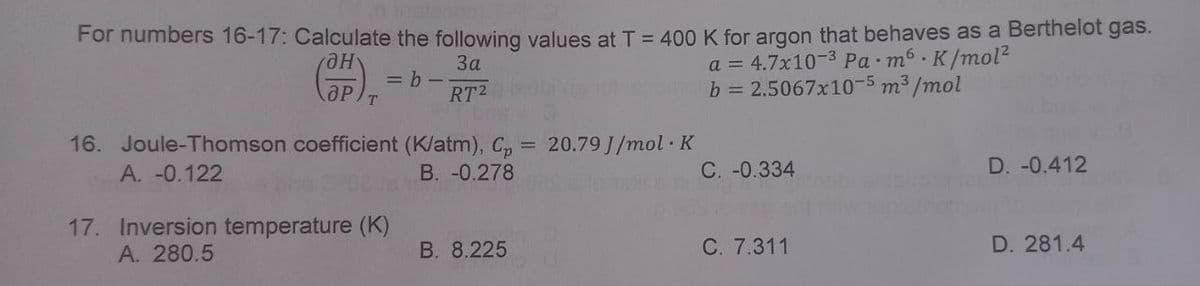 For numbers 16-17: Calculate the following values at T = 400 K for argon that behaves as a Berthelot gas.
3a
(OP)
=b-
a = 4.7x10-³ Pa m6 K/mol²
b = 2.5067x10-5 m³/mol
RT2
16. Joule-Thomson coefficient (K/atm), Cp = 20.79 J/mol K
A. -0.122
B. -0.278
17. Inversion temperature (K)
A. 280.5
B. 8.225
C. -0.334
C. 7.311
D. -0.412
D. 281.4