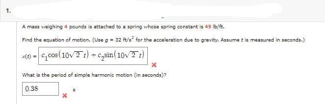 A mass weighing 4 pounds is attached to a spring whose spring constant is 49 lb/ft.
Find the equation of motion. (Use g = 32 ft/s² for the acceleration due to gravity. Assume t is measured in seconds.)
x(t)=c₁cos (10√2 t) + c₂sin (10√2 t)
What is the period of simple harmonic motion (in seconds)?
0.38