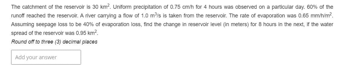 The catchment of the reservoir is 30 km². Uniform precipitation of 0.75 cm/h for 4 hours was observed on a particular day. 60% of the
runoff reached the reservoir. A river carrying a flow of 1.0 m³/s is taken from the reservoir. The rate of evaporation was 0.65 mm/h/m².
Assuming seepage loss to be 40% of evaporation loss, find the change in reservoir level (in meters) for 8 hours in the next, if the water
spread of the reservoir was 0.95 km².
Round off to three (3) decimal places
Add your answer