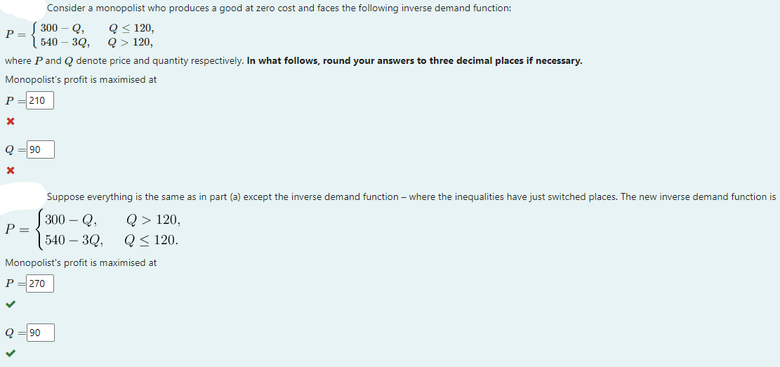 Consider a monopolist who produces a good at zero cost and faces the following inverse demand function:
Q< 120,
Q> 120,
| 300
Q,
P =
540 – 3Q,
where P and Q denote price and quantity respectively. In what follows, round your answers to three decimal places if necessary.
Monopolist's profit is maximised at
P
210
Q
90
Suppose everything is the same as in part (a) except the inverse demand function – where the inequalities have just switched places. The new inverse demand function is
300 – Q,
Q > 120,
P =
540 – 3Q,
Q< 120.
Monopolist's profit is maximised at
270
Q
90
