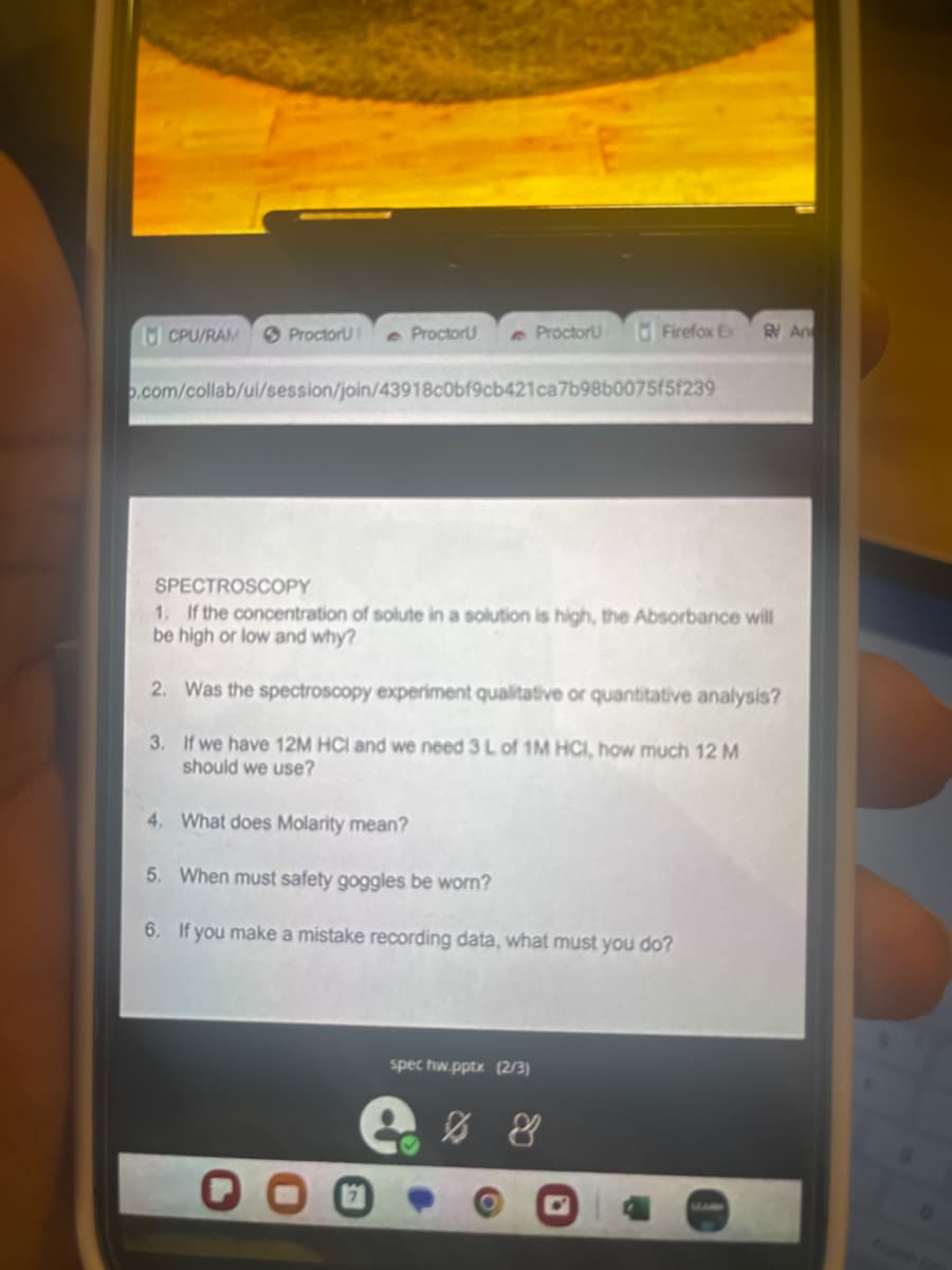 CPU/RAM
ProctorU e Proctor
e Proctoru
o.com/collab/ui/session/join/43918c0bf9cb421ca7b98b0075f5f239
Firefox Ex
SPECTROSCOPY
1. If the concentration of solute in a solution is high, the Absorbance will
be high or low and why?
2. Was the spectroscopy experiment qualitative or quantitative analysis?
3. If we have 12M HCI and we need 3 L of 1M HCI, how much 12 M
should we use?
4. What does Molarity mean?
5. When must safety goggles be worn?
6. If you make a mistake recording data, what must you do?
spec hw.pptx (2/3)
..%
An