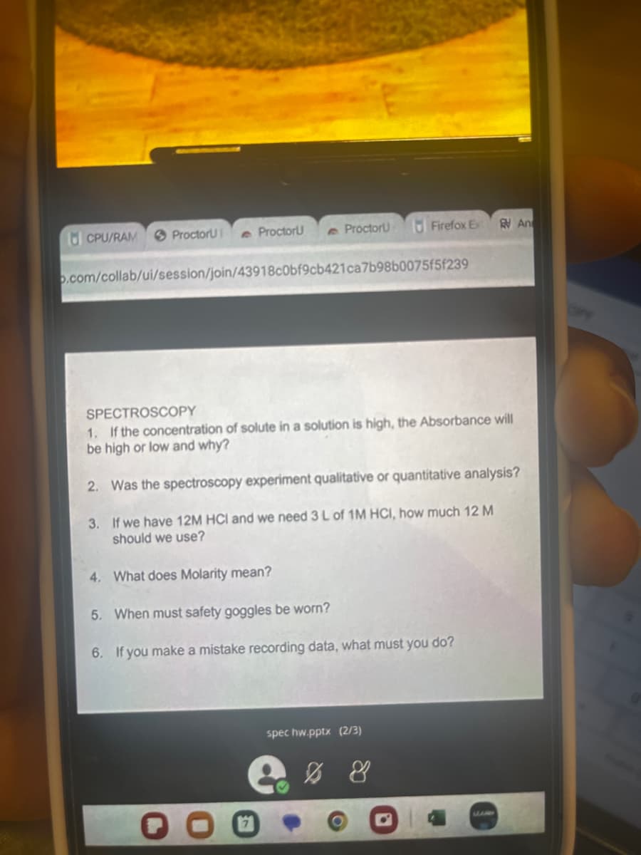 CPU/RAM
ProctorU
ProctorU
Proctoru
o.com/collab/ui/session/join/43918c0bf9cb421ca7b98b0075f5f239
Firefox Ex
spec hw.pptx (2/3)
SPECTROSCOPY
1. If the concentration of solute in a solution is high, the Absorbance will
be high or low and why?
2. Was the spectroscopy experiment qualitative or quantitative analysis?
3.
If we have 12M HCI and we need 3 L of 1M HCI, how much 12 M
should we use?
4. What does Molarity mean?
5. When must safety goggles be worn?
6. If you make a mistake recording data, what must you do?
% 8
An