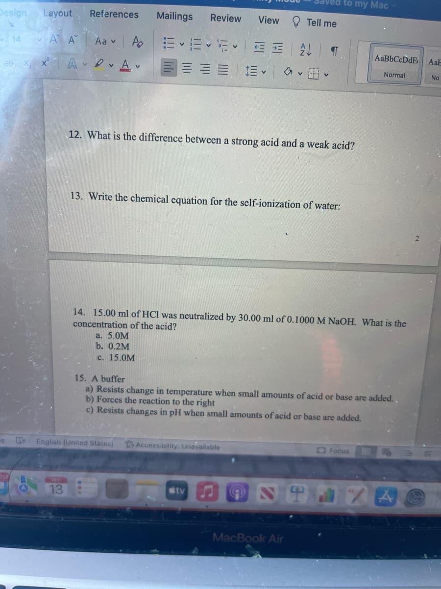 Design Layout
AA
is
14
1
A
13
References
Aa v
Mailings
A EE
A v
English (United States)
Review
a. 5.0M
b. 0.2M
c. 15.0M
EE
View
E- E A T
tv
12. What is the difference between a strong acid and a weak acid?
13. Write the chemical equation for the self-ionization of water:
Tell me
v
Accessibility: Unavailable.
V
14. 15.00 ml of HCl was neutralized by 30.00 ml of 0.1000 M NaOH. What is the
concentration of the acid?
MacBook Air
to my Mac
15. A buffer
a) Resists change in temperature when small amounts of acid or base are added..
b) Forces the reaction to the right
c) Resists changes in pH when small amounts of acid or base are added.
AaBbCcDdE AaE
Normal
Focus
A
No