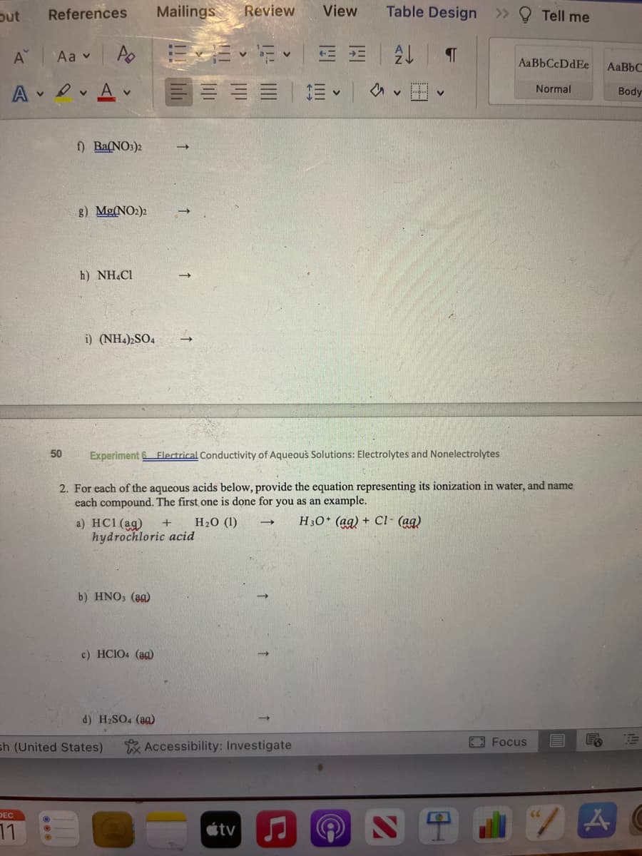 Out
A
References
Aav
AA
DEC
50
Mailings Review
Po E-6 2 = =
E
v
f) Ba(NO3)2
g) Mg(NO2)2
h) NH4Cl
i) (NH4)2SO4
a) HCl(aq) +
hydrochloric acid
b) HNO3 (ag)
sh (United States)
c) HCIO4 (ag)
d) H₂SO4 (aa)
View
Experiment 6 Electrical Conductivity of Aqueous Solutions: Electrolytes and Nonelectrolytes
2. For each of the aqueous acids below, provide the equation representing its ionization in water, and name
each compound. The first one is done for you as an example.
H₂0 (1)
H3O+ (aq) + Cl- (aq)
Accessibility: Investigate
tv
↓
Table Design
¶
>>
9
Tell me
AaBbCcDdEe
Normal
Focus
AaBbC
Body
ER E