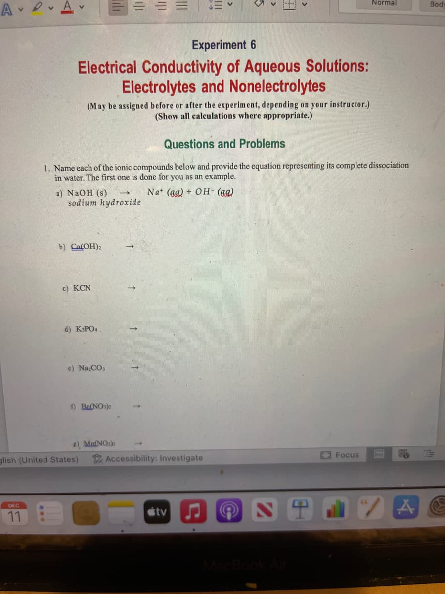 A A
DEC
11
b) Ca(OH)2
a) NaOH (s)
sodium hydroxide
c) KCN
Til
Experiment 6
Electrical Conductivity of Aqueous Solutions:
Electrolytes and Nonelectrolytes
d) K3PO4
(May be assigned before or after the experiment, depending on your instructor.)
(Show all calculations where appropriate.)
e) Na₂CO3
glish (United States)
1|1
Questions and Problems
1. Name each of the ionic compounds below and provide the equation representing its complete dissociation
in water. The first one is done for you as an example.
Nat (ag) + OH- (aq)
f) Ba(NO3)2
|||
8) Mg(NO₂)2
|||
EV
Accessibility: Investigate
tv
NT
Normal
Focus
A
Body