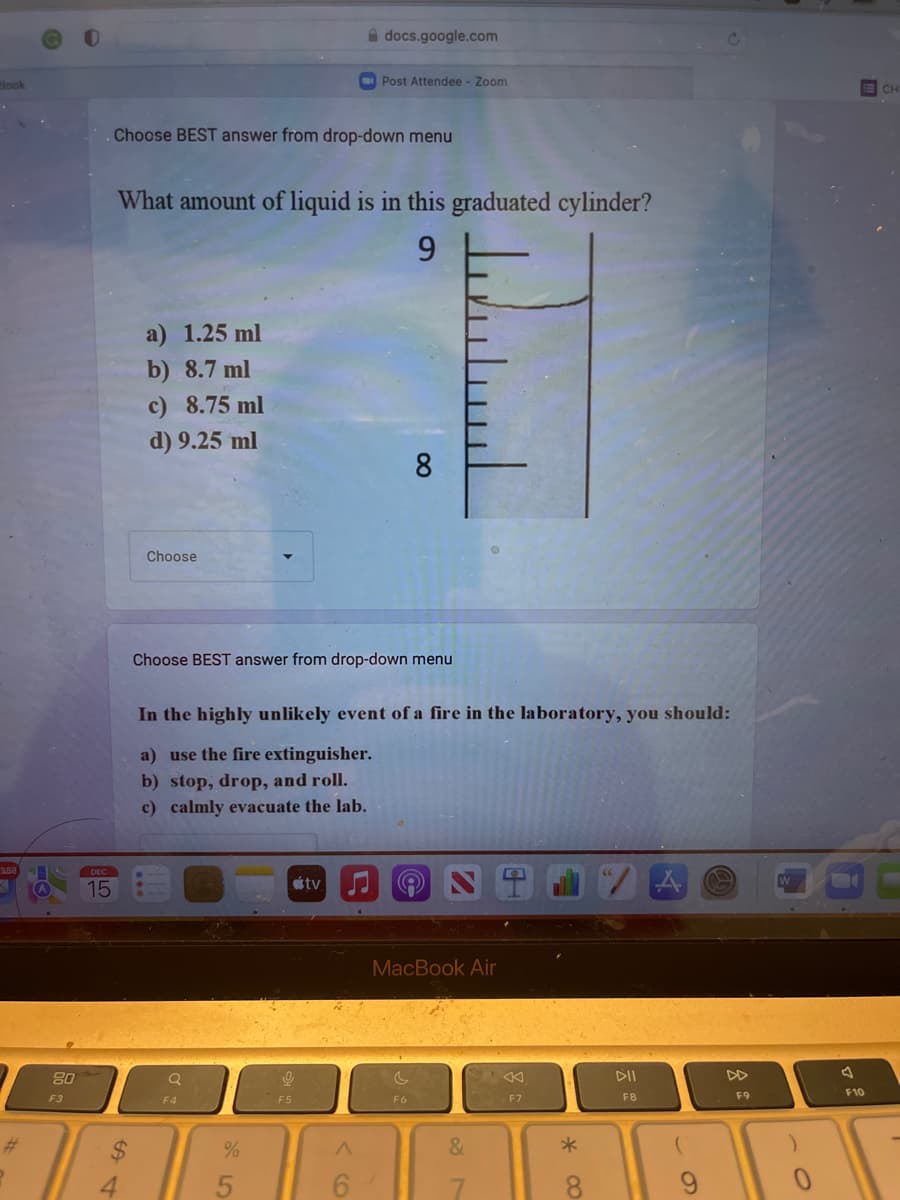 look
#
80
F3
DEC
15
. Choose BEST answer from drop-down menu
a) 1.25 ml
b) 8.7 ml
c) 8.75 ml
d) 9.25 ml
What amount of liquid is in this graduated cylinder?
9
Choose
Q
Choose BEST answer from drop-down menu
F4
docs.google.com
95
Post Attendee - Zoom
In the highly unlikely event of a fire in the laboratory, you should:
a) use the fire extinguisher.
b) stop, drop, and roll.
c) calmly evacuate the lab.
F5
tv
A
6
8
لسلسل
F6
MacBook Air
&
F7
*
8
DII
F8
9
F9
F10
CH