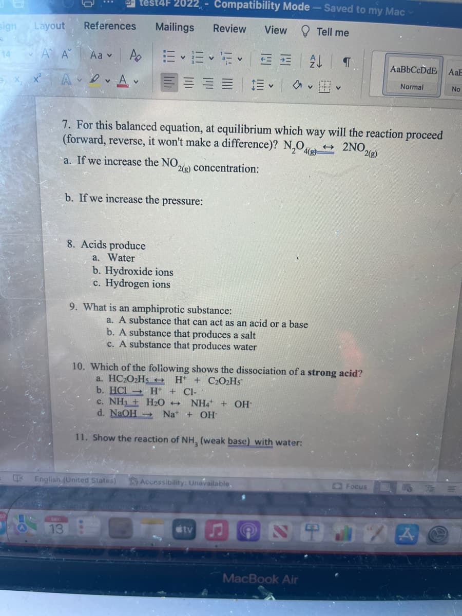 sign
14
X
Layout
Α' Α
A
References Mailings
Aa v
13
test4F 2022 - Compatibility Mode - Saved to my Mac
Tell me
P E EVE-
A
b. If we increase the pressure:
8. Acids produce
a. Water
b. Hydroxide ions
c. Hydrogen ions
Review
English (United States)
7. For this balanced equation, at equilibrium which way will the reaction proceed
(forward, reverse, it won't make a difference)? N₂O4(s)-
→ 2NO2(g)
a. If we increase the NO,
2(g) concentration:
9. What is an amphiprotic substance:
Ev
b. A substance that produces a salt
c. A substance that produces water
View
a. A substance that can act as an acid or a base
Accessibility: Unavailable,
tv
AL
Au V
10. Which of the following shows the dissociation of a strong acid?
a. HC202Hs
H+ + C2O₂Hs™
b. HCI
H+ + Cl-
c. NH3 + H₂O → NH4+ OH-
d. NaOH → Na+ + OH-
11. Show the reaction of NH3 (weak base) with water:
¶
MacBook Air
AaBbCcDdE AaE
Normal
No
Focus