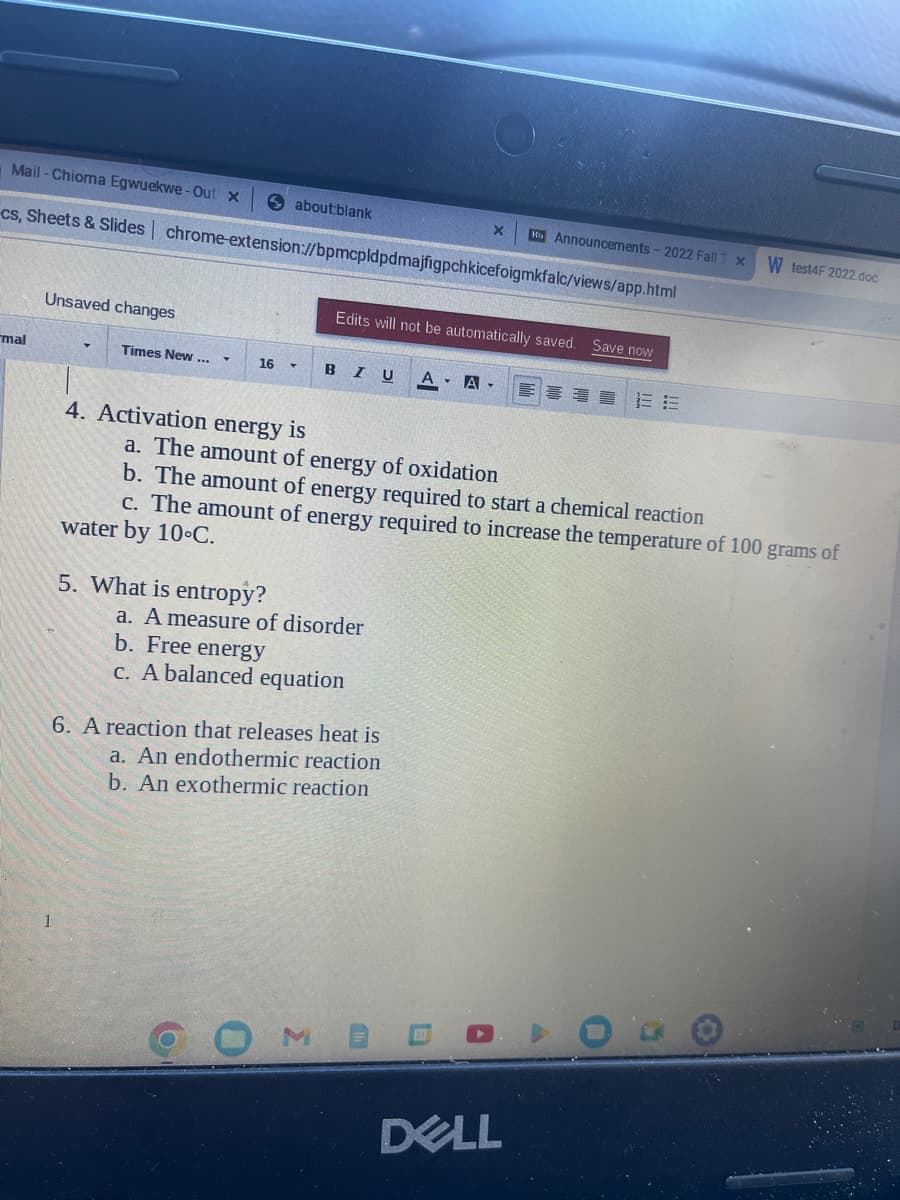 Mail-Chioma Egwuekwe-Out x
cs, Sheets & Slides| chrome-extension://bpmcpldpdmajfigpchkicefoigmkfalc/views/app.html
mal
Unsaved changes
Times New ...
about:blank
16 ▾
4. Activation energy is
5. What is entropy?
o
Edits will not be automatically saved.
B IU A - A
a. A measure of disorder
b. Free energy
c. A balanced equation
X Hi Announcements - 2022 Fall T x
6. A reaction that releases heat is
a. An endothermic reaction
b. An exothermic reaction
a. The amount of energy of oxidation
b. The amount of energy required to start a chemical reaction
c. The amount of energy required to increase the temperature of 100 grams of
water by 10°C.
Save now
DELL
EE
W test4F 2022.doc