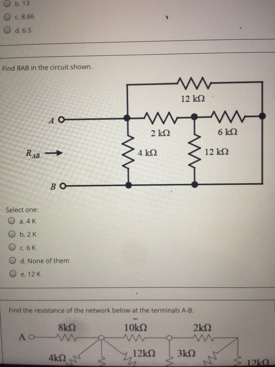 b. 13
c. 8.66
d. 6.5
Find RAB in the circuit shown.
12 k2
A O
2 k2
6 k2
RAB
4 kQ
12 k2
BO
Select one:
a. 4 K
b. 2 K
c. 6 K
d. None of them
e. 12 K
Find the resistance of the network below at the terminals A-B.
8k2
AO W
10k2
2k2
4k2
12k
3k2
12kO
O O
