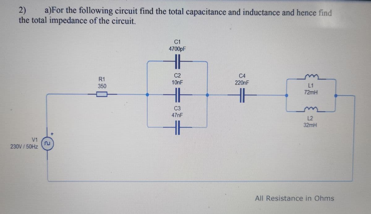 2) a)For the following circuit find the total capacitance and inductance and hence find
the total impedance of the circuit.
V1
230V / 50Hz
R1
350
C1
4700pF
11
C2
10nF
47nF
C4
220nF
T
HH
72mH
L2
32mH
All Resistance in Ohms