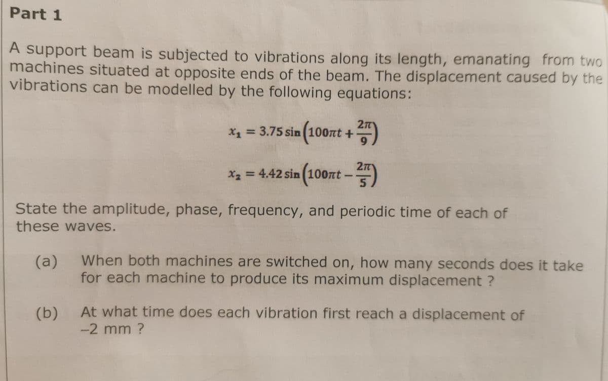 Part 1
A support beam is subjected to vibrations along its length, emanating from two
machines situated at opposite ends of the beam. The displacement caused by the
vibrations can be modelled by the following equations:
x₁ = 3.75 sin (100nt + ²77)
= 4.42 sin (100nt - 2)
x₂
State the amplitude, phase, frequency, and periodic time of each of
these waves.
(a)
(b)
When both machines are switched on, how many seconds does it take
for each machine to produce its maximum displacement ?
At what time does each vibration first reach a displacement of
-2 mm ?