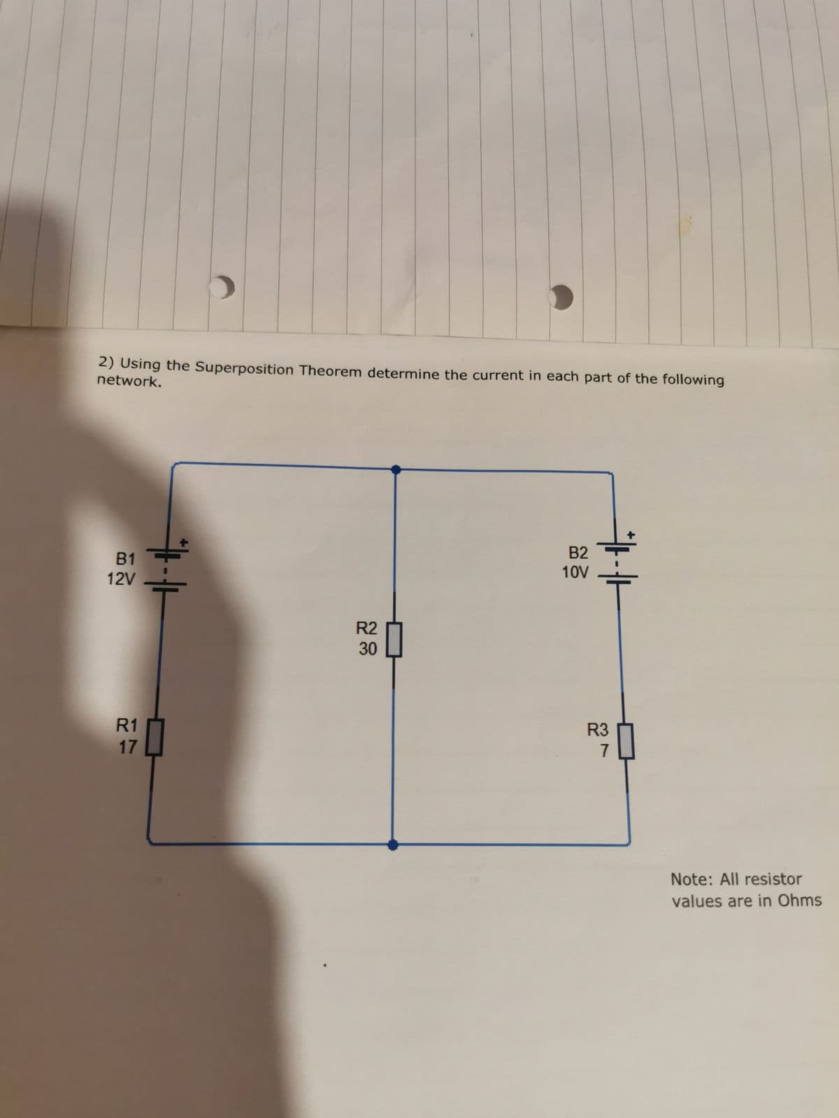 2) Using the Superposition Theorem determine the current in each part of the following
network.
B1
12V
R1
17
R2
30
B2
10V
R3
7
Note: All resistor
values are in Ohms