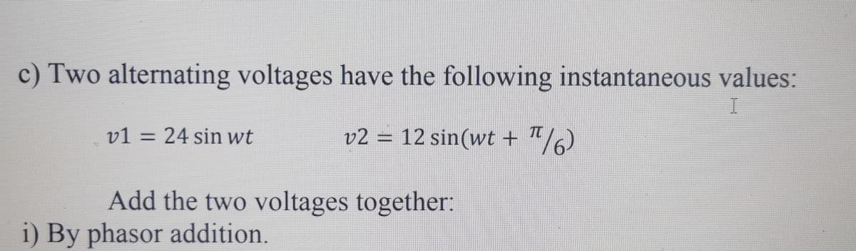 c) Two alternating voltages have the following instantaneous values:
I
v2 = 12 sin(wt + π/6)
**
v1 = 24 sin wt
Add the two voltages together:
i) By phasor addition.