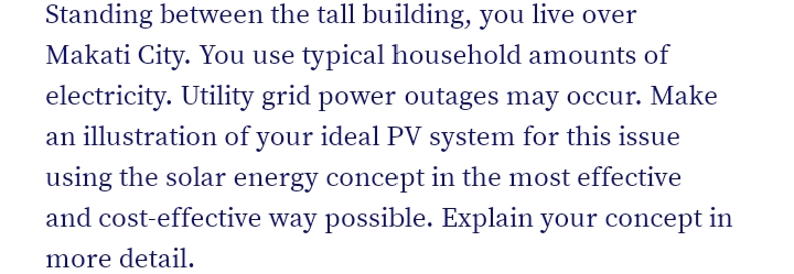 Standing between the tall building, you live over
Makati City. You use typical household amounts of
electricity. Utility grid power outages may occur. Make
an illustration of your ideal PV system for this issue
using the solar energy concept in the most effective
and cost-effective way possible. Explain your concept in
more detail.