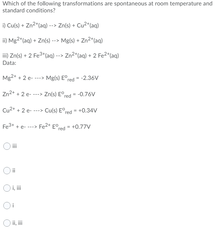 Which of the following transformations are spontaneous at room temperature and
standard conditions?
i) Cu(s) + Zn2*(aq) --> Zn(s) + Cu2*(aq)
ii) Mg2+(aq) + Zn(s) --> Mg(s) + Zn2+(aq)
iii) Zn(s) + 2 Fe3+(aq) --> Zn2+(aq) + 2 Fe2*(aq)
Data:
Mg2+ + 2 e--
Mg(s) Eºred = -2.36V
--->
Zn2+ + 2 e- ---> Zn(s) E°r
red = -0.76V
%3D
Cu2+ + 2 e- ---> Cu(s) Eºred = +0.34V
Fe3+ + e- ---> Fe2+ E°,
+0.77V
red
iii
ii
i, ii
Oi
ii, ii
