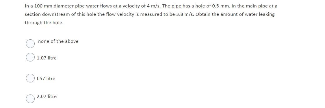 In a 100 mm diameter pipe water flows at a velocity of 4 m/s. The pipe has a hole of 0.5 mm. In the main pipe at a
section downstream of this hole the flow velocity is measured to be 3.8 m/s. Obtain the amount of water leaking
through the hole.
none of the above
1.07 litre
1.57 litre
2.07 litre
