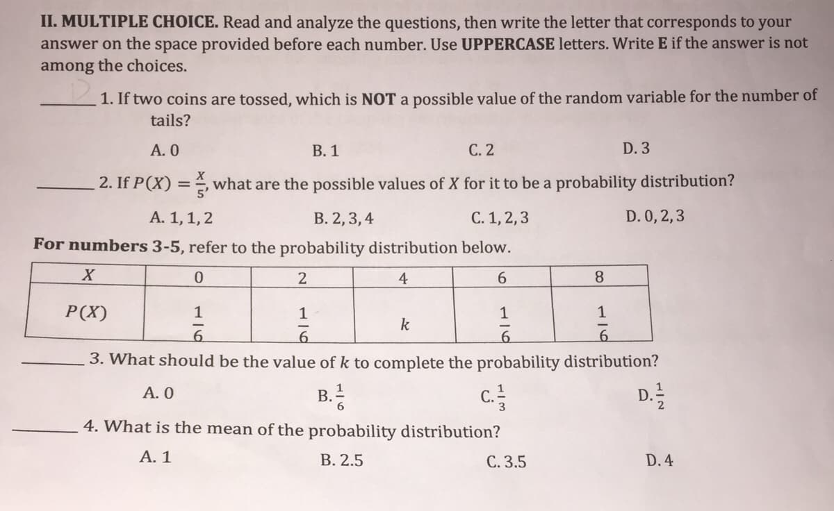 II. MULTIPLE CHOICE. Read and analyze the questions, then write the letter that corresponds to your
answer on the space provided before each number. Use UPPERCASE letters. Write E if the answer is not
among the choices.
1. If two coins are tossed, which is NOT a possible value of the random variable for the number of
tails?
A. 0
В. 1
С. 2
D. 3
2. If P(X) =, what are the possible values of X for it to be a probability distribution?
A. 1,1, 2
В. 2, 3, 4
С. 1, 2, 3
D. 0, 2,3
For numbers 3-5, refer to the probability distribution below.
2
4
6.
8.
P(X)
1
1
1
1
k
6.
3. What should be the value of k to complete the probability distribution?
A. 0
c.
D.
B.
4. What is the mean of the probability distribution?
А. 1
В. 2.5
C. 3.5
D. 4
