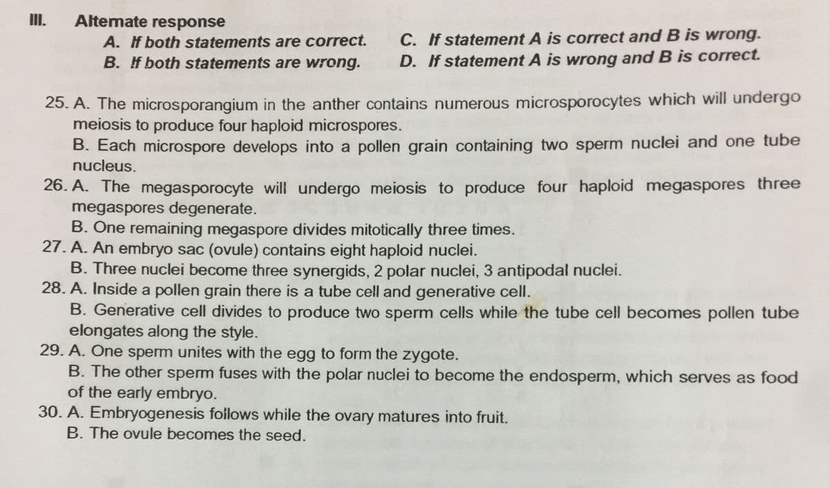 II.
Altemate response
C. If statement A is correct and B is wrong.
D. If statement A is wrong and B is correct.
A. f both statements are correct.
B. If both statements are wrong.
25. A. The microsporangium in the anther contains numerous microsporocytes which will undergo
meiosis to produce four haploid microspores.
B. Each microspore develops into a pollen grain containing two sperm nuclei and one tube
nucleus.
26. A. The megasporocyte will undergo meiosis to produce four haploid megaspores three
megaspores degenerate.
B. One remaining megaspore divides mitotically three times.
27. A. An embryo sac (ovule) contains eight haploid nuclei.
B. Three nuclei become three synergids, 2 polar nuclei, 3 antipodal nuclei.
28. A. Inside a pollen grain there is a tube cell and generative cell.
B. Generative cell divides to produce two sperm cells while the tube cell becomes pollen tube
elongates along the style.
29. A. One sperm unites with the egg to form the zygote.
B. The other sperm fuses with the polar nuclei to become the endosperm, which serves as food
of the early embryo.
30. A. Embryogenesis follows while the ovary matures into fruit.
B. The ovule becomes the seed.
