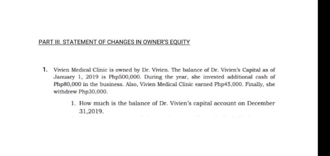 PART III. STATEMENT OF CHANGES IN OWNER'S EQUITY
1. Vivien Medical Clinic is owned by Dr. Vivien. The balance of Dr. Vivien's Capital as of
January 1, 2019 is Php500,000. During the year, she invested additional cash of
Php80,000 in the business. Also, Vivien Medical Clinic earned Php45,000. Finally, she
withdrew Php30,000.
1. How much is the balance of Dr. Vivien's capital account on December
31,2019.
