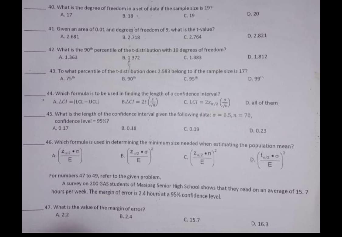 40. What is the degree of freedom in a set of data if the sample size is 197
A. 17
В. 18 ..
C. 19
D. 20
41. Given an area of 0.01 and degrees of freedom of 9, what is the t-value?
C. 2.764
A. 2.681
B. 2.718
D. 2.821
42. What is the 90th percentile of the t-distribution with 10 degrees of freedom?
A. 1.363
B. 1.372
C. 1.383
D. 1.812
43. To what percentile of the t-distribution does 2.583 belong to if the sample size is 17?
A. 75h
B. 90
C. 95
D. 99th
44. Which formula is to be used in finding the length of a confidence interval?
A. LCI =|LCL-UCL
B.L.CI = 2t ()
C. LCI = 2za/2)
D. all of them
45. What is the length of the confidence interval given the following data: o = 0.5, n = 70,
confidence level = 95%?
A. 0.17
B. 0.18
C. 0.19
D. 0.23
46. Which formula is used in determining the minimum size needed when estimating the population mean?
a/2
A.
Z/2
B.
on
C.
D.
For numbers 47 to 49, refer to the given problem.
A survey on 200 GAS students of Masipag Senior High School shows that they read on an average of 15.7
hours per week. The margin of error is 2.4 hours at a 95% confidence level.
47. What is the value of the margin of error?
A. 2.2
В. 2.4
С. 15.7
D. 16.3
