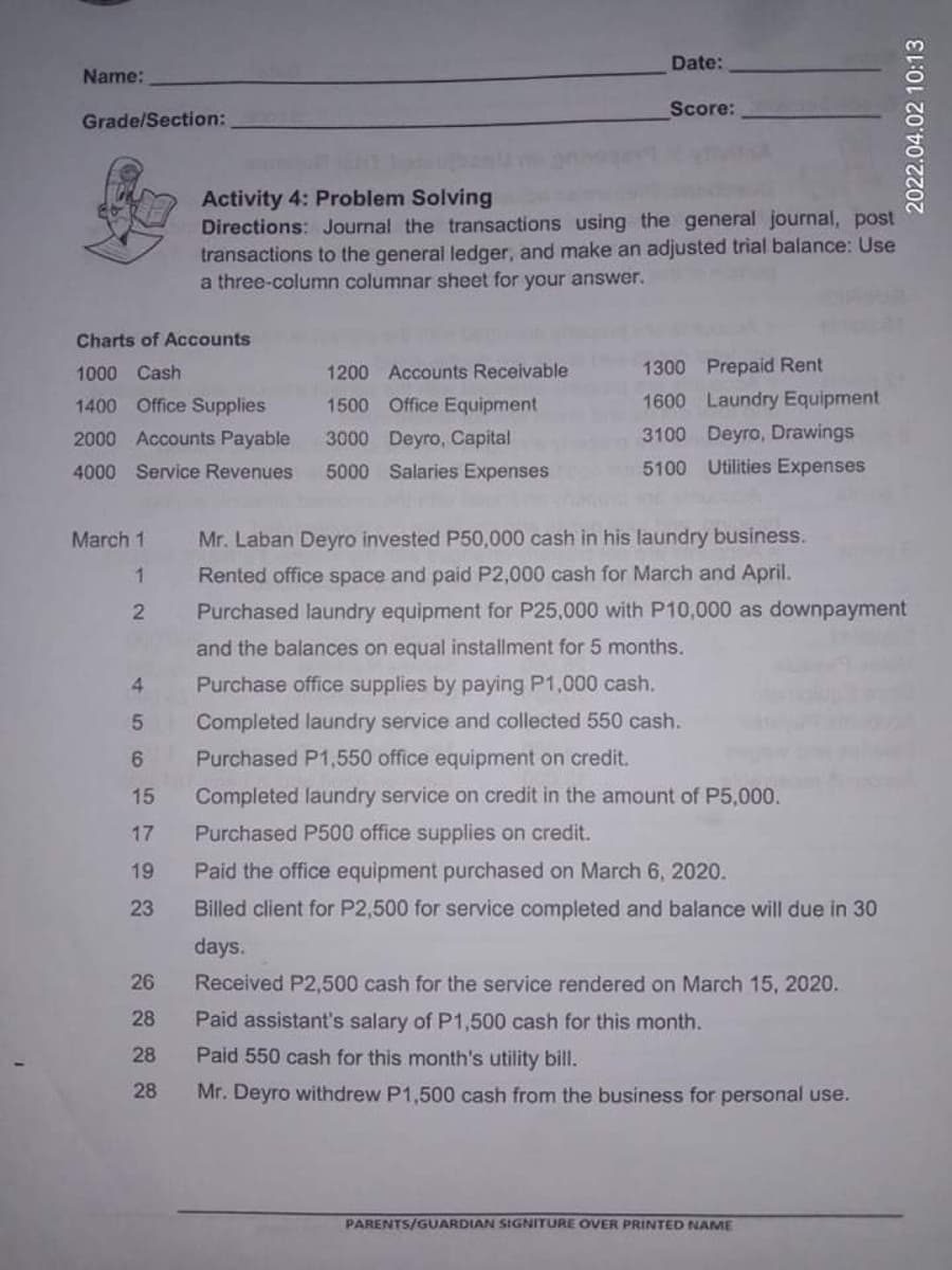 Date:
Name:
Score:
Grade/Section:
Activity 4: Problem Solving
Directions: Journal the transactions using the general journal, post
transactions to the general ledger, and make an adjusted trial balance: Use
a three-column columnar sheet for your answer.
Charts of Accounts
1000 Cash
1200 Accounts Receivable
1300 Prepaid Rent
1400 Office Supplies
1500 Office Equipment
1600 Laundry Equipment
2000 Accounts Payable
3000 Deyro, Capital
3100 Deyro, Drawings
4000 Service Revenues
5000 Salaries Expenses
5100 Utilities Expenses
March 1
Mr. Laban Deyro invested P50,000 cash in his laundry business.
Rented office space and paid P2,000 cash for March and April.
Purchased laundry equipment for P25,000 with P10,000 as downpayment
and the balances on equal installment for 5 months.
4.
Purchase office supplies by paying P1,000 cash.
Completed laundry service and collected 550 cash.
Purchased P1,550 office equipment on credit.
15
Completed laundry service on credit in the amount of P5,000.
17
Purchased P500 office supplies on credit.
19
Paid the office equipment purchased on March 6, 2020.
23
Billed client for P2,500 for service completed and balance will due in 30
days.
26
Received P2,500 cash for the service rendered on March 15, 2020.
28
Paid assistant's salary of P1,500 cash for this month.
28
Paid 550 cash for this month's utility bill.
28
Mr. Deyro withdrew P1,500 cash from the business for personal use.
PARENTS/GUARDIAN SIGNITURE OVER PRINTED NAME
2022.04.02 10:13
