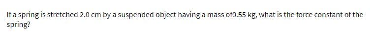 If a spring is stretched 2.0 cm by a suspended object having a mass of0.55 kg, what is the force constant of the
spring?
