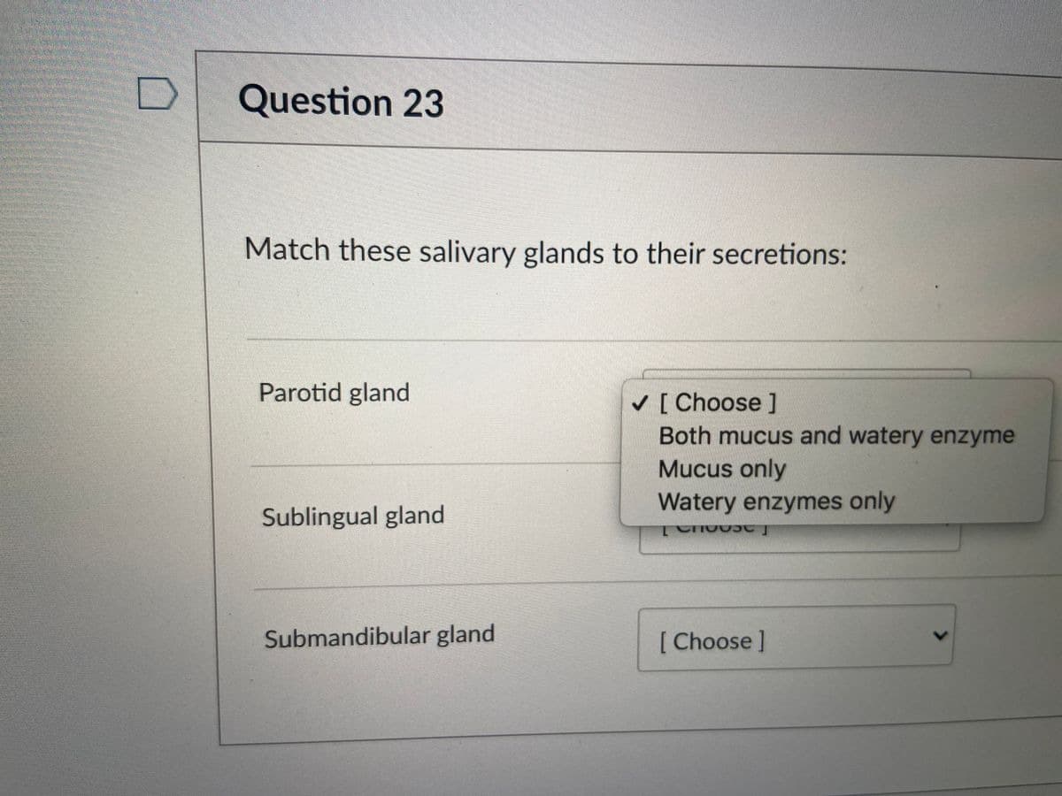 Question 23
Match these salivary glands to their secretions:
Parotid gland
V [ Choose ]
Both mucus and watery enzyme
Mucus only
Watery enzymes only
Sublingual gland
Submandibular gland
[ Choose ]
