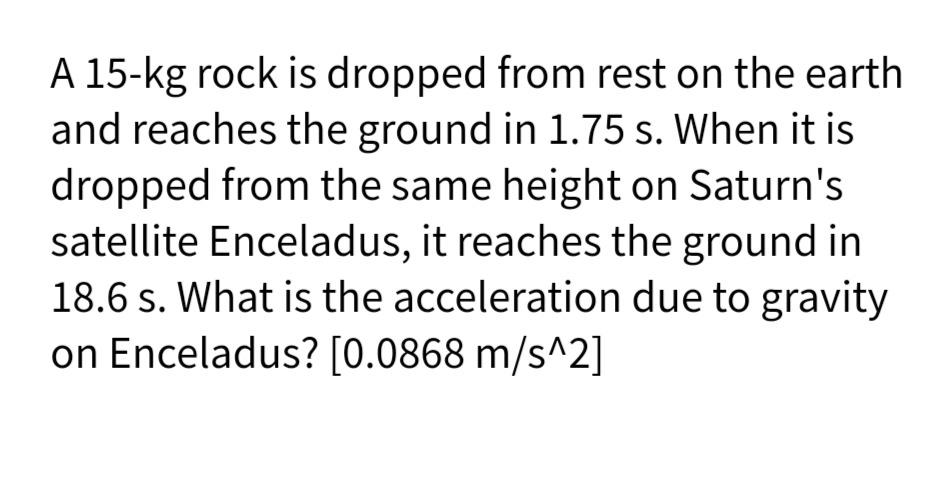 A 15-kg rock is dropped from rest on the earth
and reaches the ground in 1.75 s. When it is
dropped from the same height on Saturn's
satellite Enceladus, it reaches the ground in
18.6 s. What is the acceleration due to gravity
on Enceladus? [0.0868 m/s^2]
