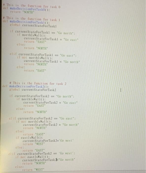 This is the function for task 0
def makeDecisionForTask0():
return "NORTH"
#This is the function for task 1
def makeDecisionForTaskl():
global currentStateForTaskl
if currentStateForTaskl = "Go north":
if northisWal1():
currentStateForTaskl = "Go east"
return "EAST"
else:
return "NORTH"
elif currentStateForTaskl = "Go cast":
if not northlsWal1):
currentStateForTaskl = "Go north"
return "NORTH"
else:
return "EAST"
# This is the function for task 2
def makeDecisionForTask2():
global currentStateForTask2
if currentStateForTask2 = "Go north":
if northlsWal10:
currentStateForTask2 = "Go east"
return "EAST"
else:
return "NORTH"
elif currentStateForTask2 = "Go cast":
if not northisWall():
currentStateForTask2 = "Go north"
return "NORTH"
else:
return "EAST"
if eastIsWall():
currentStateForTask2='Go west'
return "WEST"
else:
return "EAST"
elif currentStateForTask2 = 'Go west':
il not eastIs Wal1():
currentStateForTask"Go north"
return "NORTH"
else:
return "WEST"
