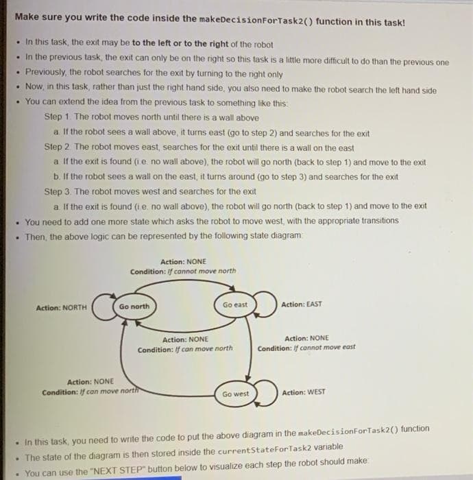 Make sure you write the code inside the makeDecisionForTask2() function in this task!
• In this task, the exit may be to the left or to the right of the robot
• In the previous task, the exit can only be on the right so this task is a little more difficult to do than the previous one
Previously, the robot searches for the exit by turning to the right only
• Now, in this task, rather than just the right hand side, you also need to make the robot search the left hand side
• You can extend the idea from the previous task to something like this:
Step 1. The robot moves north until there is a wall above
a If the robot sees a wall above, it turns east (go to step 2) and searches for the exit
Step 2. The robot moves east, searches for the exit until there is a wall on the east
a If the exit is found (ie. no wall above), the robot will go north (back to step 1) and move to the exit
b. If the robot sees a wall on the east, it turns around (go to step 3) and searches for the exit
Step 3. The robot moves west and searches tor the exit
a. If the exit is found (ie. no wall above), the robot will go north (back to step 1) and move to the exit
• You need to add one more state which asks the robot to move west, with the appropriate transitions
Then, the above logic can be represented by the following state diagram
Action: NONE
Condition: If cannot move north
Action: NORTH
Go north
Go east
Action: EAST
Action: NONE
Condition: if connot move east
Action: NONE
Condition: If can move north
Action: NONE
Condition: If can move north
Go west
Action: WEST
• In this task, you need to write the code to put the above diagram in the makeDecisionForTask2() function
• The state of the diagram is then stored inside the currentStateForTask2 variable
• You can use the "NEXT STEP" button below to visualize each step the robot should make
