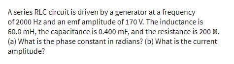 A series RLC circuit is driven by a generator at a frequency
of 2000 Hz and an emf amplitude of 170 V. The inductance is
60.0 mH, the capacitance is 0.400 mF, and the resistance is 200 8.
(a) What is the phase constant in radians? (b) What is the current
amplitude?
