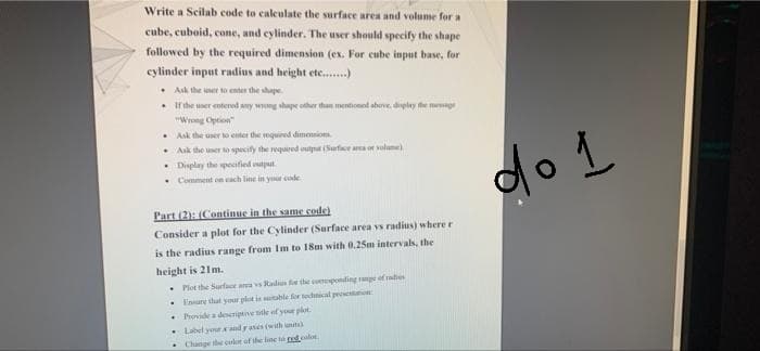 Write a Scilab code to caleulate the surface area and volume for a
cube, cuboid, cone, and cylinder. The user should specify the shape
followed by the required dimension (ex. For cube input base, for
cylinder input radius and height etc.)
• Ask the uner to enter the shape
• Ithe uner enterod any wong shape other than mentionnt above, diplay fhe mege
"Wrong Cption
• Ask the user o enter the vequired dimensiom
• Aak the user to specify the required otpat (Surfce a or vulume)
• Display the specified tput.
• Comment on ach line in your code
do L
Part (2): (Continue in the same code)
Consider a plot for the Cylinder (Surface area vs radius) where r
is the radius range from Im to 18m with 0.25m intervals, the
height is 21m.
• Plot the Surfacot ara s Radiun for the coreponding range of raties
• Ensure thatl your plot is sutable for technical pesenton:
• Provide a deseriptnve title af your plot.
Label youtand rases (with units
Change the culor of the line ta redcolor
