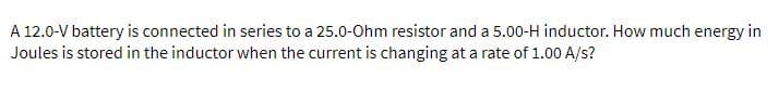 A 12.0-V battery is connected in series to a 25.0-Ohm resistor and a 5.00-H inductor. How much energy in
Joules is stored in the inductor when the current is changing at a rate of 1.00 A/s?
