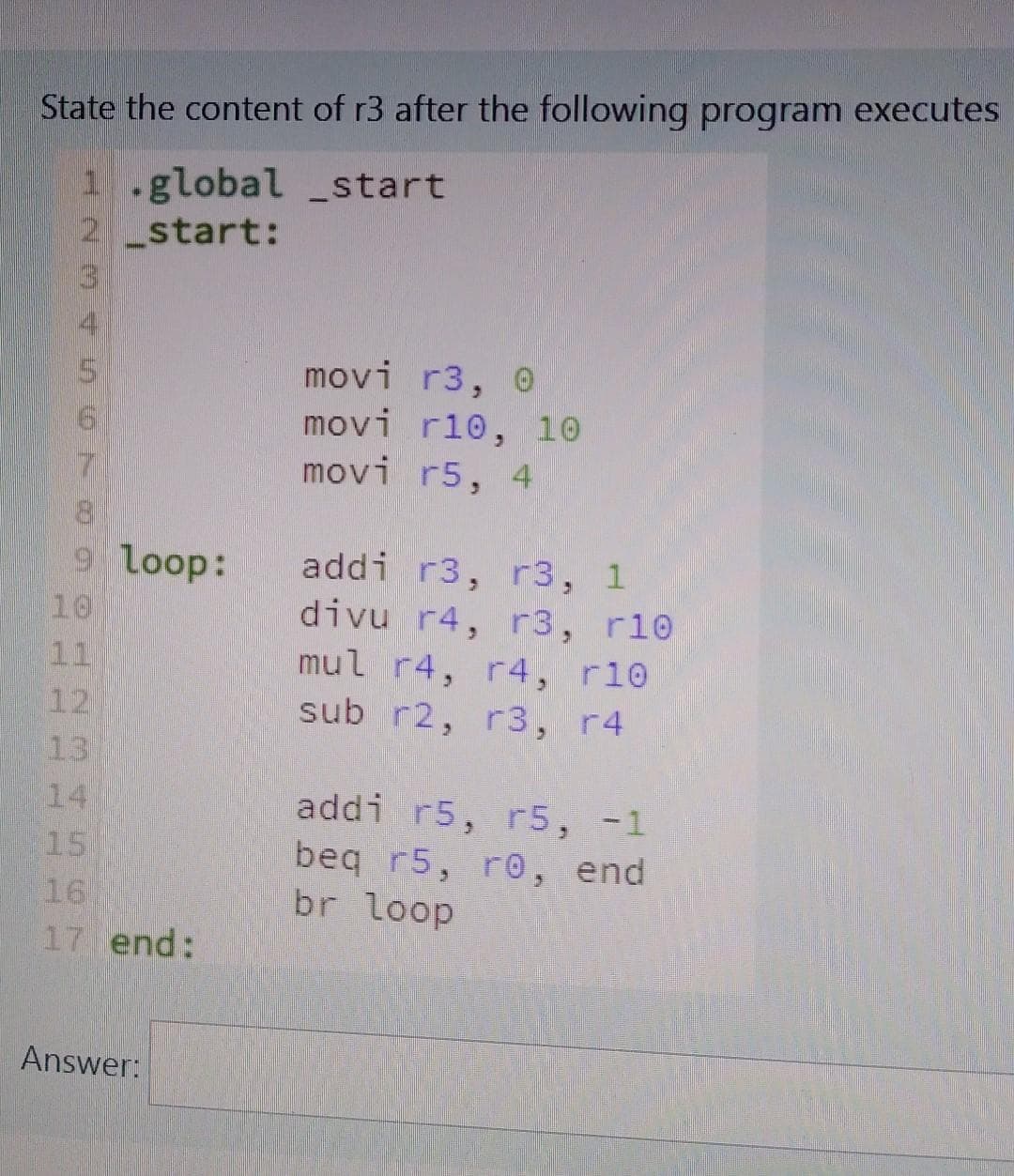 State the content of r3 after the following program executes
start
W NPO ©©NOU À WNH
1.global
2 start:
6
7
8
9 loop:
10
11
12
13
15
16
17 end:
Answer:
movi r3, 0
movi r10, 10
movi r5, 4
addi r3, r3, 1
divu r4, r3, r10
mul r4, r4, r10
sub r2, r3, r4
addi r5, r5, -1
beq r5, re, end
br loop